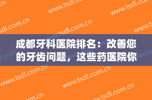 成都牙科医院排名：改善您的牙齿问题，这些药医院你值得信赖！(牙科医院成都前十)