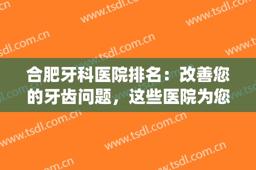合肥牙科医院排名：改善您的牙齿问题，这些医院为您保驾护航！(合肥有名牙科医院)