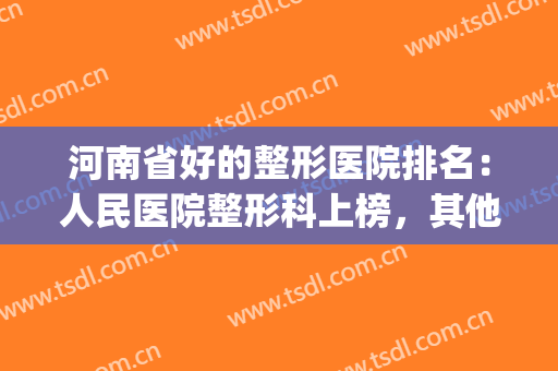 河南省好的整形医院排名：人民医院整形科上榜，其他医院都是哪些？(河南正规整形医院排名)
