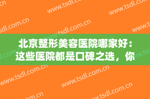 北京整形美容医院哪家好：这些医院都是口碑之选，你不妨来看看吧！(北京医美整形美容医院怎么样)