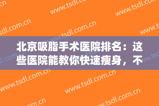 北京吸脂手术医院排名：这些医院能教你快速瘦身，不妨来看看吧！(吸脂手术北京哪个医院最好)