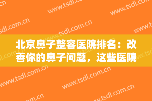 北京鼻子整容医院排名：改善你的鼻子问题，这些医院助您圆梦！(鼻子整形 北京)