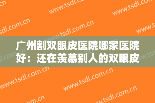 广州割双眼皮医院哪家医院好：还在羡慕别人的双眼皮吗，现在你也能拥有！
