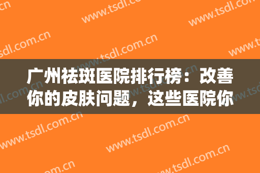 广州祛斑医院排行榜：改善你的皮肤问题，这些医院你值得信赖！(广州出名的祛斑医院)