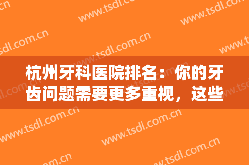 杭州牙科医院排名：你的牙齿问题需要更多重视，这些医院推荐给您！(杭州正规牙科医院排名)