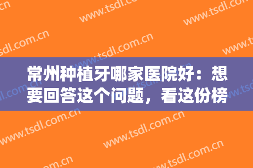 常州种植牙哪家医院好：想要回答这个问题，看这份榜单就够了！(常州哪家种植牙好又便宜)