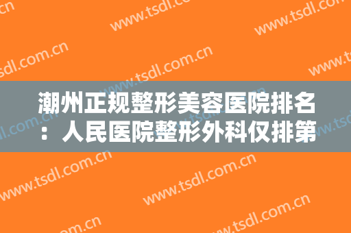 潮州正规整形美容医院排名：人民医院整形外科仅排第五，其他医院都是哪些？