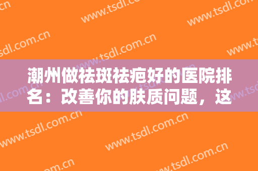 潮州做祛斑祛疤好的医院排名：改善你的肤质问题，这些医院值得信赖！