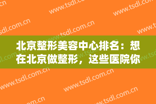 北京整形美容中心排名：想在北京做整形，这些医院你怎能不知道？(北京那个医院美容整形好)