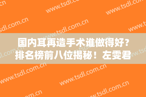 国内耳再造手术谁做得好？排名榜前八位揭秘！左雯君、章一新yyds！(全国哪家医院做耳再造手术好)