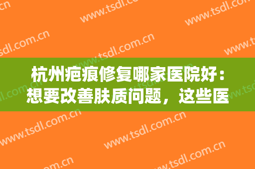 杭州疤痕修复哪家医院好：想要改善肤质问题，这些医院是专业的！(杭州整形医院疤痕修复)