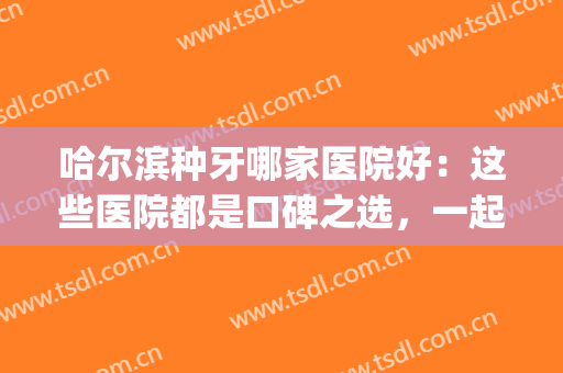 哈尔滨种牙哪家医院好：这些医院都是口碑之选，一起来看看吧！(哈尔滨种植牙哪个医院好)