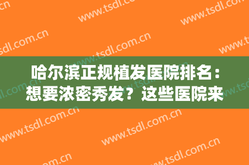 哈尔滨正规植发医院排名：想要浓密秀发？这些医院来帮你！(哈尔滨哪有植发的)
