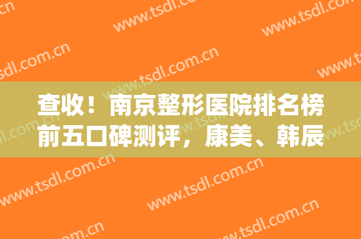 查收！南京整形医院排名榜前五口碑测评，康美、韩辰口碑实力兼具(南京韩辰整容医院)