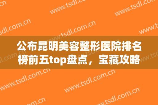 公布昆明美容整形医院排名榜前五top盘点，宝藏攻略请收好！(昆明公立美容整形医院)