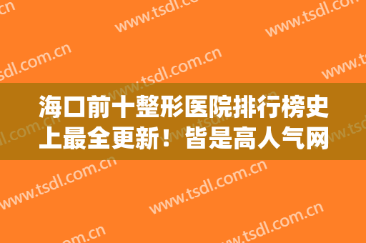 海口前十整形医院排行榜史上最全更新！皆是高人气网红医美机构(海口口碑好的整形医院)