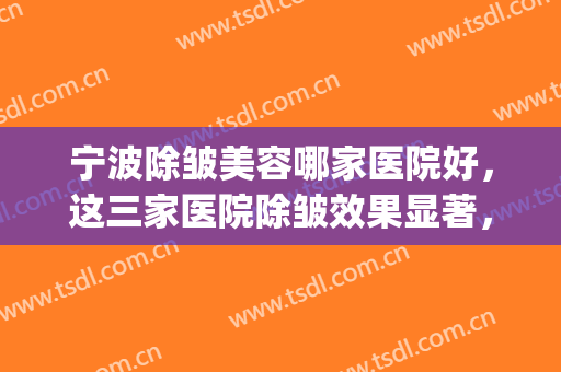 宁波除皱美容哪家医院好，这三家医院除皱效果显著，当地人民力荐！(宁波三甲医院美容)