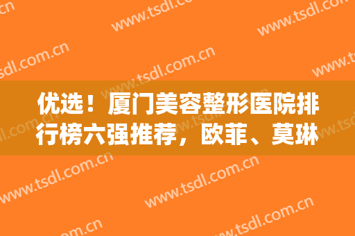 优选！厦门美容整形医院排行榜六强推荐，欧菲、莫琳娜不容错过~(厦门前十名的整形医生)