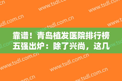 靠谱！青岛植发医院排行榜五强出炉：除了兴尚，这几家当地人种草多(青岛哪家医院植发比较好)