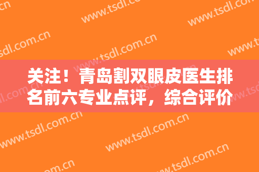 关注！青岛割双眼皮医生排名前六专业点评，综合评价、风格、擅长等信息