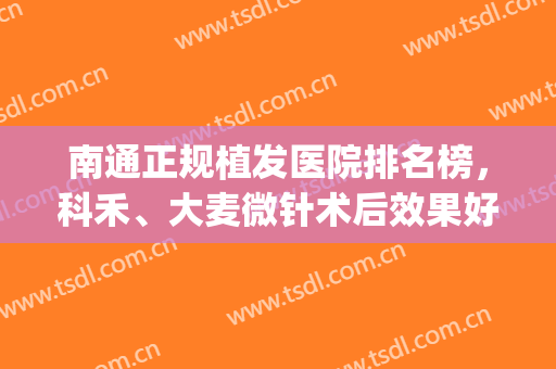 南通正规植发医院排名榜，科禾、大麦微针术后效果好，网友评价高！(大麦微针植发医院待遇怎么样)