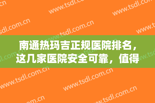 南通热玛吉正规医院排名，这几家医院安全可靠，值得信赖！(南京哪家医院有热玛吉)