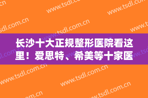 长沙十大正规整形医院看这里！爱思特、希美等十家医美资料公开！(长沙哪家医院整形好长沙爱思特)