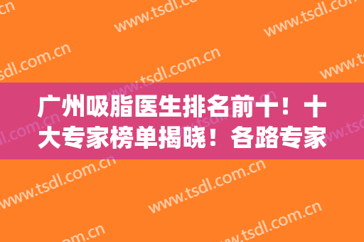 广州吸脂医生排名前十！十大专家榜单揭晓！各路专家技术具特色！(全国有名的吸脂专家)