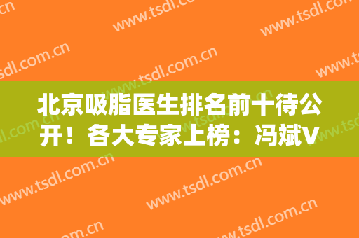 北京吸脂医生排名前十待公开！各大专家上榜：冯斌VS顾云鹏技术谁好？(北京吸脂手术医生排名)
