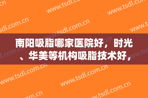 南阳吸脂哪家医院好，时光、华美等机构吸脂技术好，经验丰富！(吸脂正规医院)