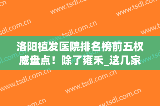 洛阳植发医院排名榜前五权威盘点！除了雍禾_这几家值得推荐~(洛阳植发哪家好)