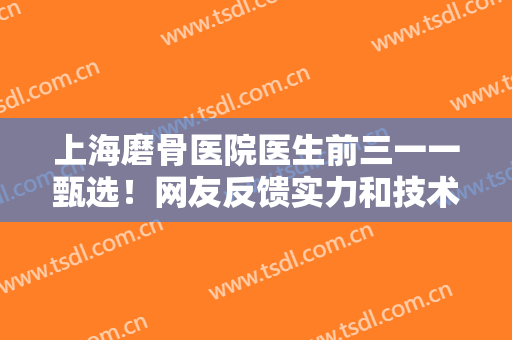 上海磨骨医院医生前三一一甄选！网友反馈实力和技术出圈！人气热门！