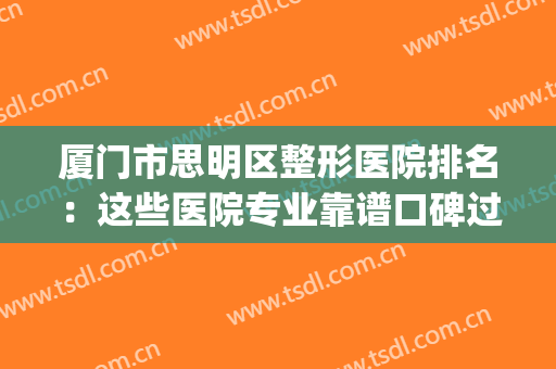 厦门市思明区整形医院排名：这些医院专业靠谱口碑过硬，值得信赖！(厦门三甲医院有名的整形医生)