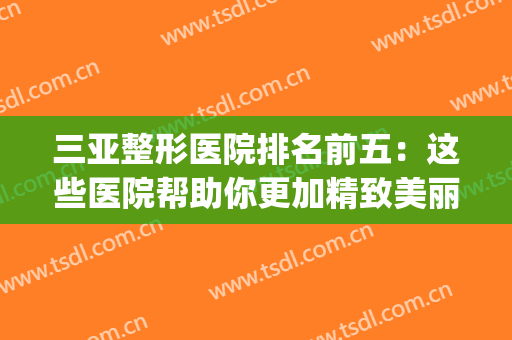 三亚整形医院排名前五：这些医院帮助你更加精致美丽~(三亚颜值医美整形医院)