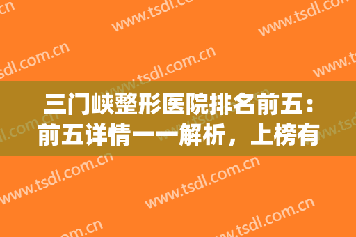 三门峡整形医院排名前五：前五详情一一解析，上榜有理有据！(三门峡市医院美容科怎么样)