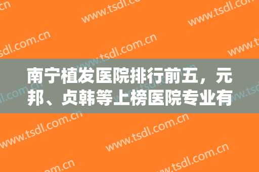 南宁植发医院排行前五，元邦、贞韩等上榜医院专业有实力！(南宁哪里植发最好)