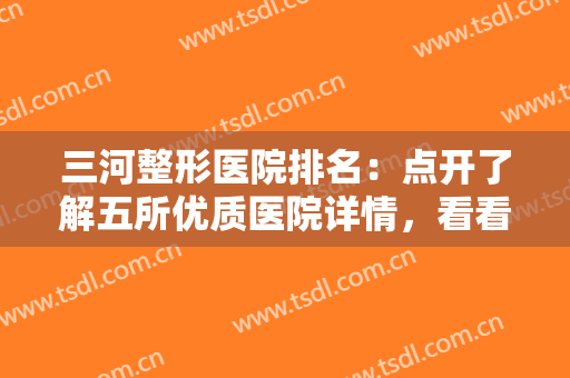 三河整形医院排名：点开了解五所优质医院详情，看看有没有适合你的！