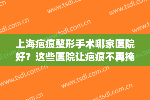 上海疤痕整形手术哪家医院好？这些医院让疤痕不再掩盖你的美丽~(上海疤痕美容整形医院)
