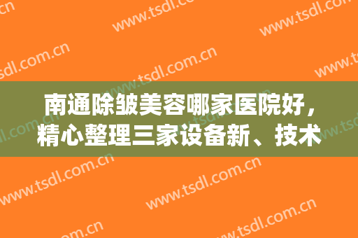 南通除皱美容哪家医院好，精心整理三家设备新、技术好的医院！(南通医疗美容医院排名)