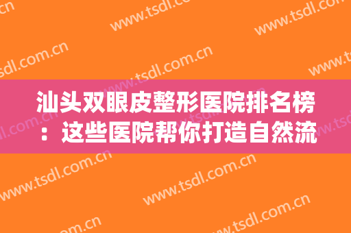 汕头双眼皮整形医院排名榜：这些医院帮你打造自然流畅的双眼皮~(汕头中心医院割双眼皮)