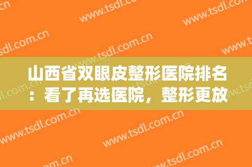 山西省双眼皮整形医院排名：看了再选医院，整形更放心~(山西省最好的整形医院)