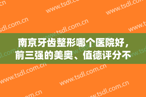 南京牙齿整形哪个医院好，前三强的美奥、值德评分不错(南京儿童整牙最好的医院排名)