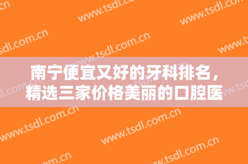 南宁便宜又好的牙科排名，精选三家价格美丽的口腔医院，质量有保障！