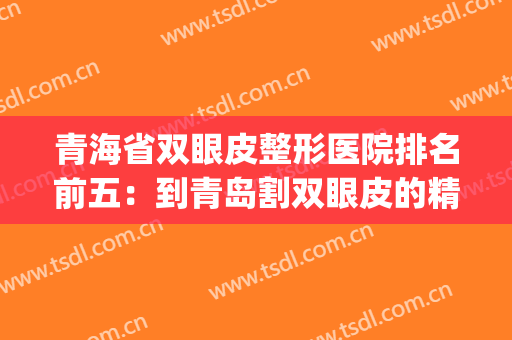 青海省双眼皮整形医院排名前五：到青岛割双眼皮的精选医院攻略！(双眼皮青岛哪家医院做的好)