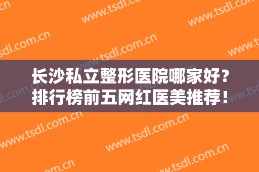 长沙私立整形医院哪家好？排行榜前五网红医美推荐！技术、审美满分