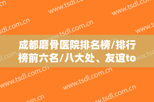 成都磨骨医院排名榜/排行榜前六名/八大处、友谊top3/价格公布(国内磨骨医院排名)