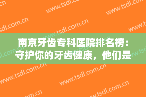 南京牙齿专科医院排名榜：守护你的牙齿健康，他们是专业的！(南京著名牙科医院)