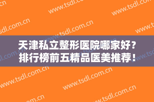 天津私立整形医院哪家好？排行榜前五精品医美推荐！时光、美莱口碑爆棚
