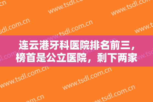 连云港牙科医院排名前三，榜首是公立医院，剩下两家牙科口碑相当不错！