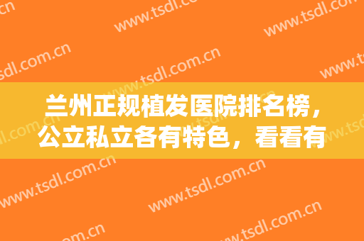 兰州正规植发医院排名榜，公立私立各有特色，看看有你心仪的吗(兰州植皮手术医院排名)